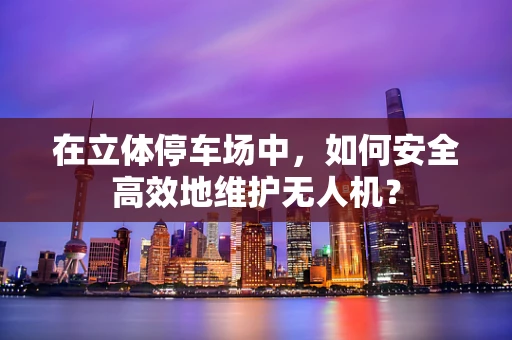 在立体停车场中，如何安全高效地维护无人机？