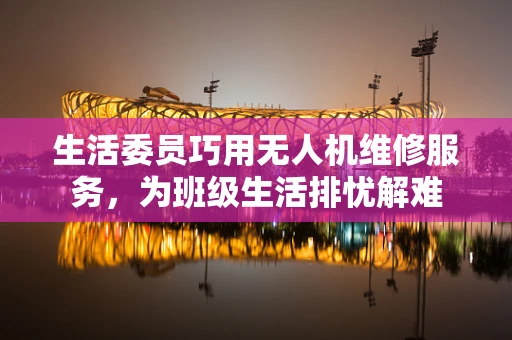 生活委员巧用无人机维修服务，为班级生活排忧解难