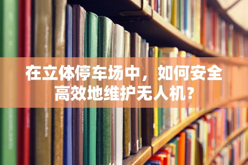 在立体停车场中，如何安全高效地维护无人机？