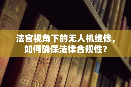 法官视角下的无人机维修，如何确保法律合规性？