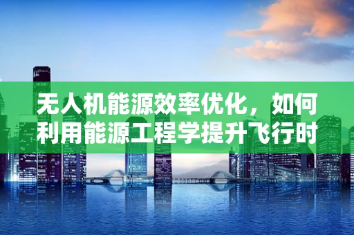 无人机能源效率优化，如何利用能源工程学提升飞行时长？