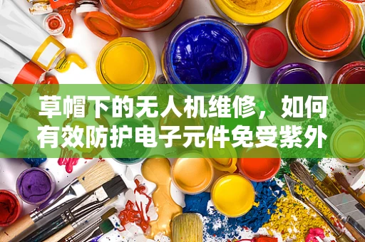 草帽下的无人机维修，如何有效防护电子元件免受紫外线伤害？