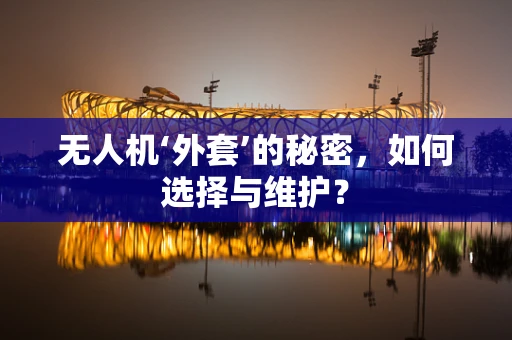 无人机‘外套’的秘密，如何选择与维护？
