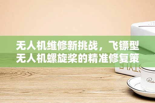 无人机维修新挑战，飞镖型无人机螺旋桨的精准修复策略