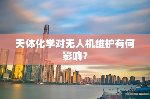 天体化学对无人机维护有何影响？