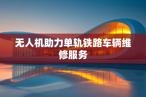 无人机助力单轨铁路车辆维修服务