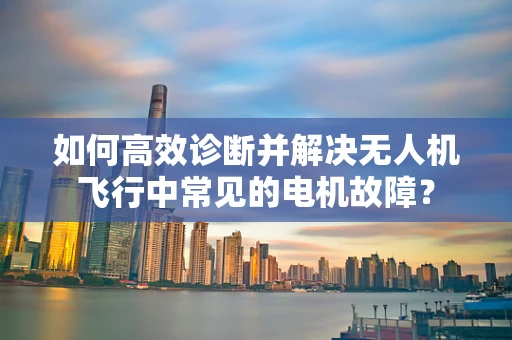 如何高效诊断并解决无人机飞行中常见的电机故障？