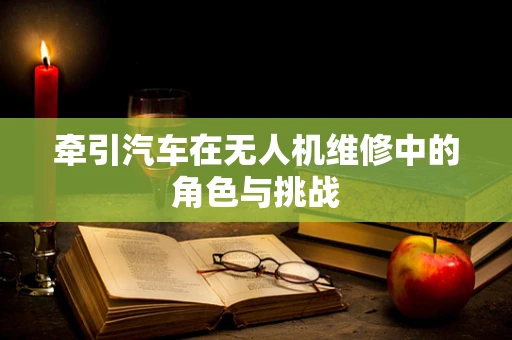 牵引汽车在无人机维修中的角色与挑战