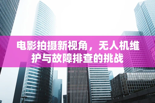 电影拍摄新视角，无人机维护与故障排查的挑战