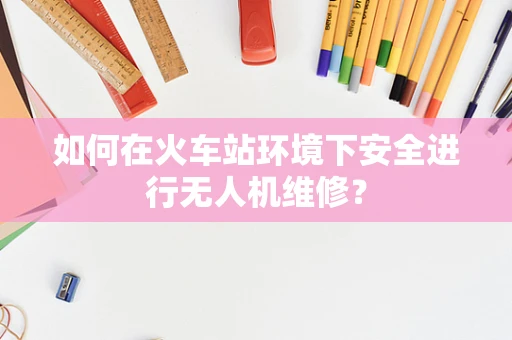 如何在火车站环境下安全进行无人机维修？