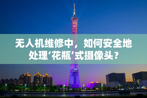 无人机维修中，如何安全地处理‘花瓶’式摄像头？
