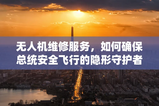 无人机维修服务，如何确保总统安全飞行的隐形守护者？