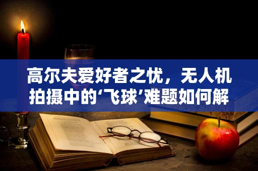 高尔夫爱好者之忧，无人机拍摄中的‘飞球’难题如何解？