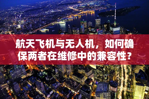 航天飞机与无人机，如何确保两者在维修中的兼容性？