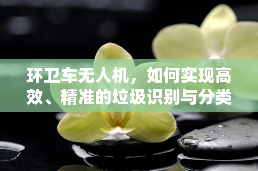 环卫车无人机，如何实现高效、精准的垃圾识别与分类？