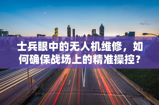 士兵眼中的无人机维修，如何确保战场上的精准操控？