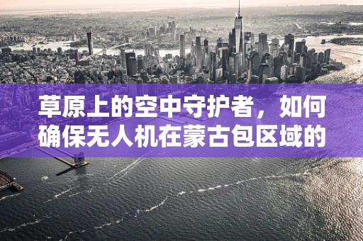 草原上的空中守护者，如何确保无人机在蒙古包区域的稳定飞行与安全维护？