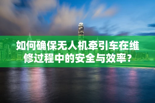 如何确保无人机牵引车在维修过程中的安全与效率？