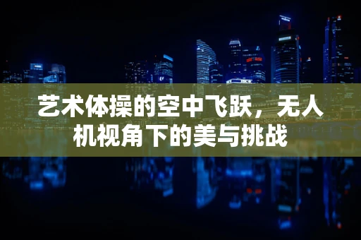 艺术体操的空中飞跃，无人机视角下的美与挑战