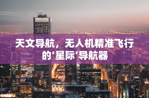 天文导航，无人机精准飞行的‘星际’导航器