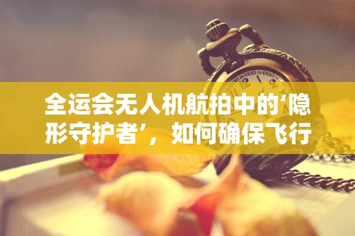 全运会无人机航拍中的‘隐形守护者’，如何确保飞行安全与维修高效？