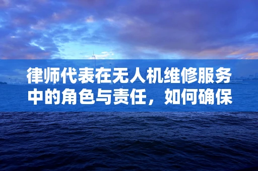 律师代表在无人机维修服务中的角色与责任，如何确保合规与安全？