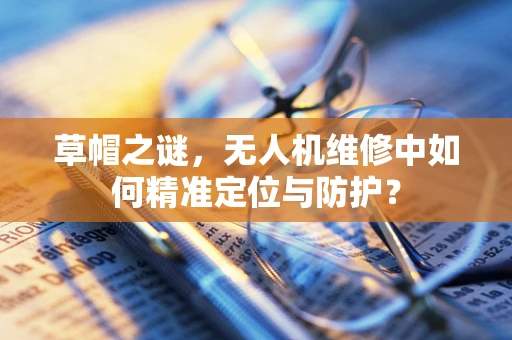 草帽之谜，无人机维修中如何精准定位与防护？