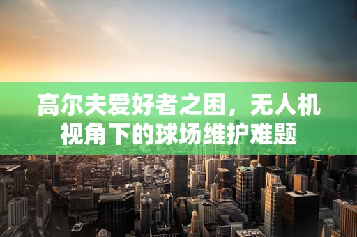 高尔夫爱好者之困，无人机视角下的球场维护难题