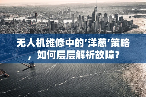 无人机维修中的‘洋葱’策略，如何层层解析故障？