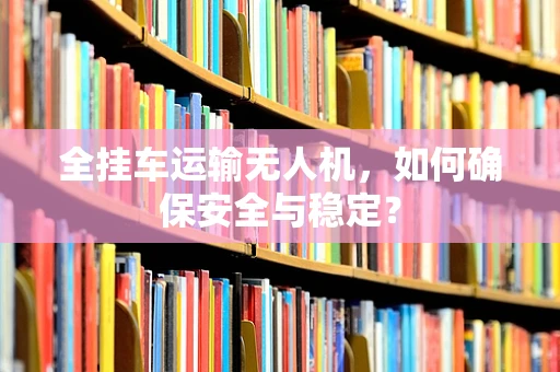 全挂车运输无人机，如何确保安全与稳定？