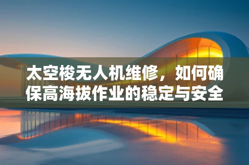 太空梭无人机维修，如何确保高海拔作业的稳定与安全？