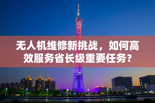 无人机维修新挑战，如何高效服务省长级重要任务？