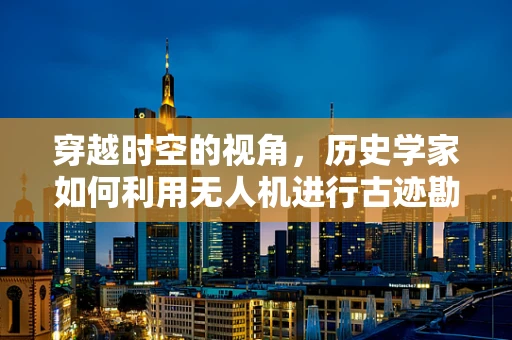 穿越时空的视角，历史学家如何利用无人机进行古迹勘探？
