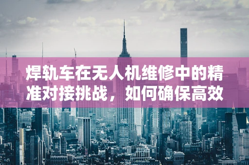 焊轨车在无人机维修中的精准对接挑战，如何确保高效率与安全性？