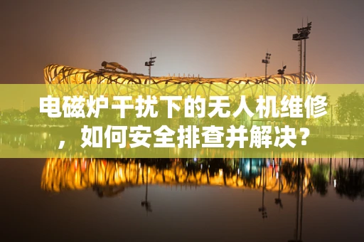 电磁炉干扰下的无人机维修，如何安全排查并解决？