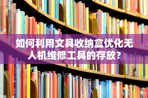 如何利用文具收纳盒优化无人机维修工具的存放？