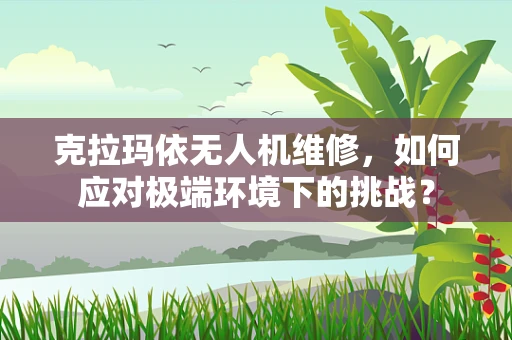 克拉玛依无人机维修，如何应对极端环境下的挑战？