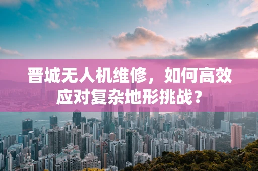 晋城无人机维修，如何高效应对复杂地形挑战？