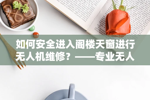 如何安全进入阁楼天窗进行无人机维修？——专业无人机技术员解答