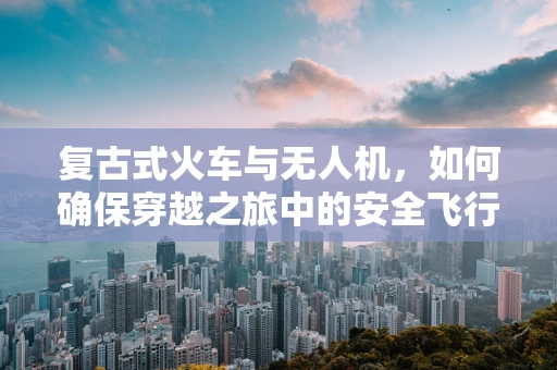 复古式火车与无人机，如何确保穿越之旅中的安全飞行？