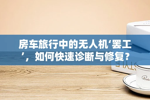 房车旅行中的无人机‘罢工’，如何快速诊断与修复？