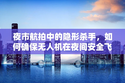 夜市航拍中的隐形杀手，如何确保无人机在夜间安全飞行？