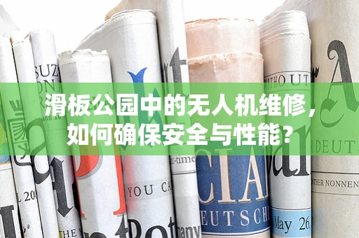 滑板公园中的无人机维修，如何确保安全与性能？