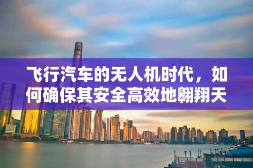 飞行汽车的无人机时代，如何确保其安全高效地翱翔天际？