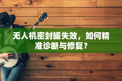 无人机密封罐失效，如何精准诊断与修复？