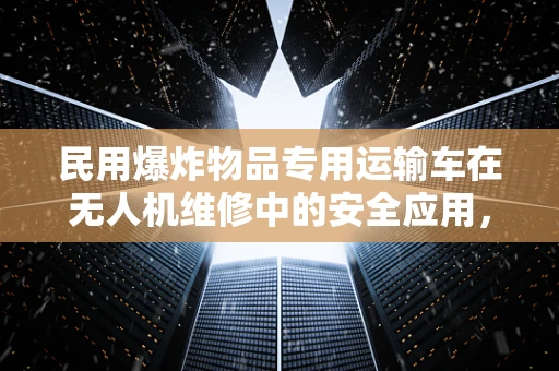 民用爆炸物品专用运输车在无人机维修中的安全应用，如何确保万无一失？