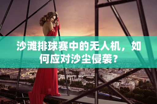 沙滩排球赛中的无人机，如何应对沙尘侵袭？