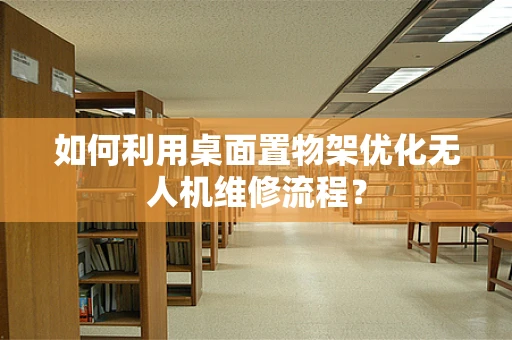 如何利用桌面置物架优化无人机维修流程？