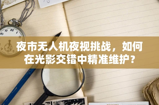 夜市无人机夜视挑战，如何在光影交错中精准维护？