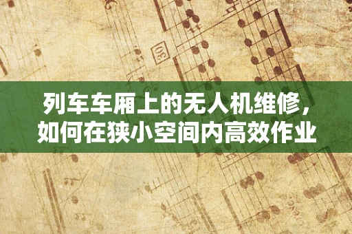 列车车厢上的无人机维修，如何在狭小空间内高效作业？